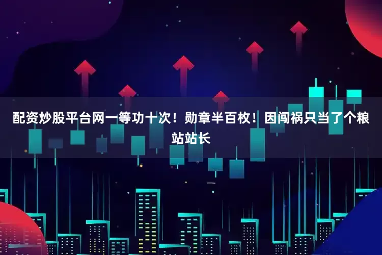 配资炒股平台网一等功十次！勋章半百枚！因闯祸只当了个粮站站长