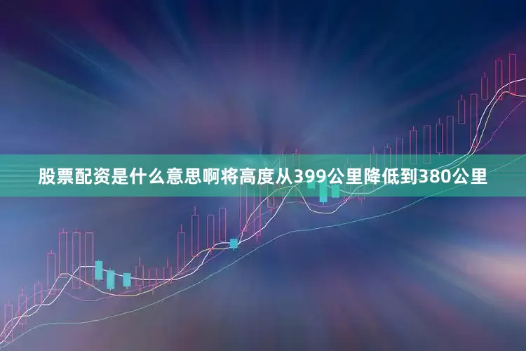 股票配资是什么意思啊将高度从399公里降低到380公里