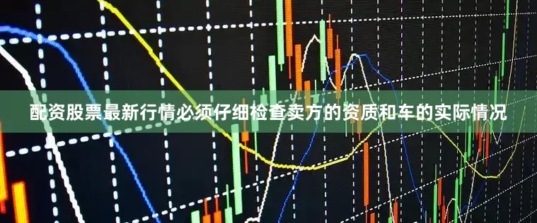 配资股票最新行情必须仔细检查卖方的资质和车的实际情况