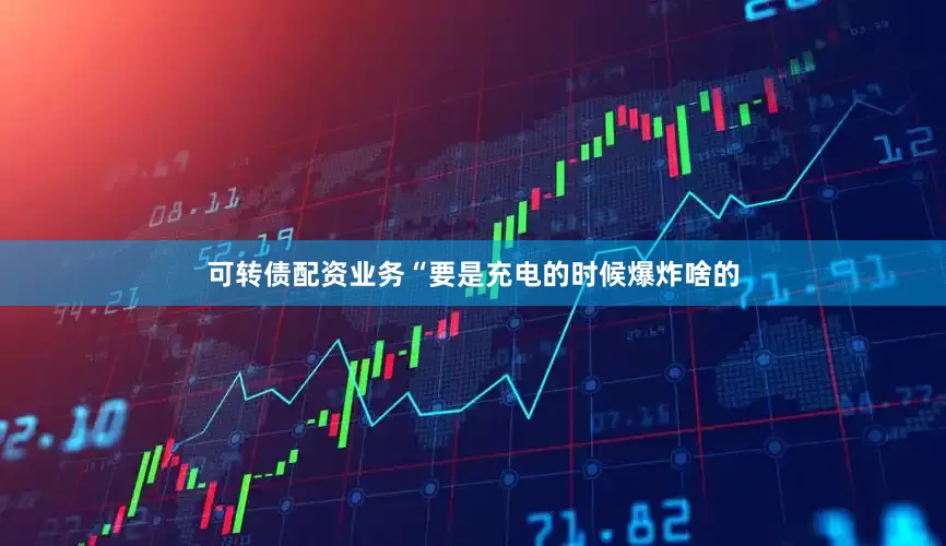 可转债配资业务“要是充电的时候爆炸啥的